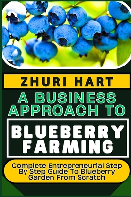 A Business Approach to Blueberry Farming: Complete Entrepreneurial Step By Step Guide To Blueberry Garden From Scratch - Zhuri Hart