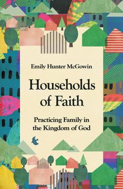Coperta cărții 'Households of Faith: Practicing Family in the Kingdom of God - Emily Hunter Mcgowin'