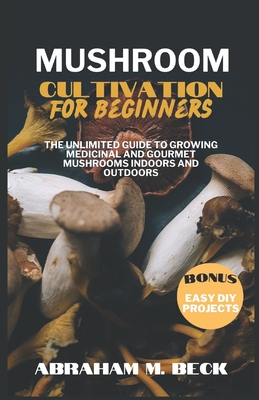 Mushroom Cultivation for Beginners: The Unlimited Guide to Growing Medicinal and Gourmet Mushrooms Indoors and Outdoors - Abraham M. Beck