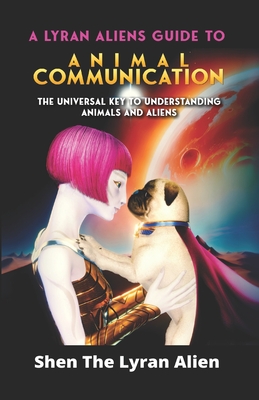 A Lyran Alien's Guide to Animal Communication: The universal key to understanding animals and aliens - Shen The Lyran Alien