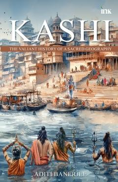 Coperta cărții 'Kashi: The Valiant History of a Sacred Geography - Aditi Banerjee'