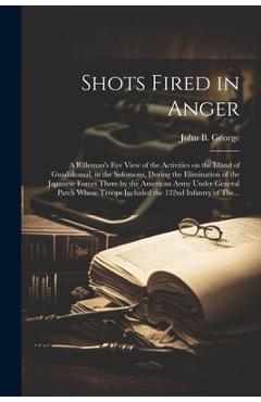 Poza produsului Shots Fired in Anger: A Rifleman's Eye View of the Activities on the Island of Guadalcanal, in the Solomons, During the Elimination of the J - John B. 1915- George