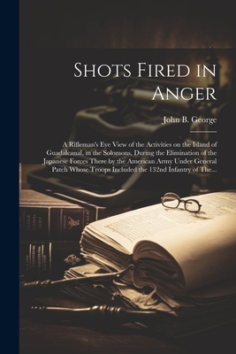 Shots Fired in Anger: A Rifleman's Eye View of the Activities on the Island of Guadalcanal, in the Solomons, During the Elimination of the J - John B. 1915- George