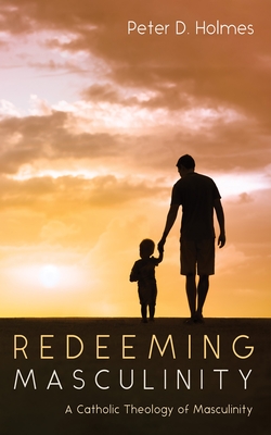 Redeeming Masculinity: A Catholic Theology of Masculinity - Peter D. Holmes
