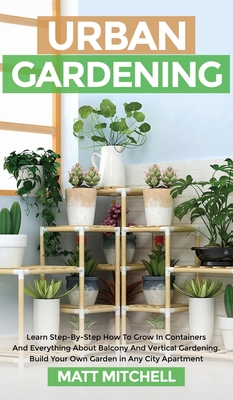 Urban Gardening: Learn Step-By-Step How To Grow In Container And Everything About Balcony And Vertical Gardening. Build Your Own Garden - Matt Mitchell