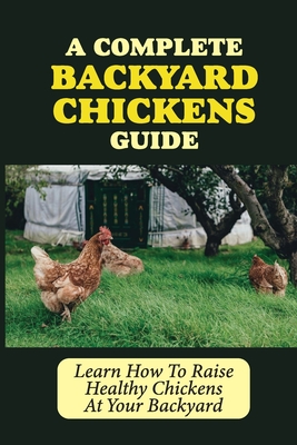 A Complete Backyard Chickens Guide: Learn How To Raise Healthy Chickens At Your Backyard: How To Raise Healthy Chickens At Your Backyard - Rachele Bourbois
