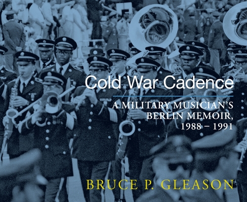 Cold War Cadence: A Military Musician's Berlin Memoir, 1988-1991 - Bruce P. Gleason