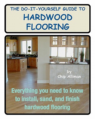 The Do-It-Yourself Guide To Hardwood Flooring: Everything You Need To Know To Install, Sand, And Finish Hardwood Flooring - Chip Alliman
