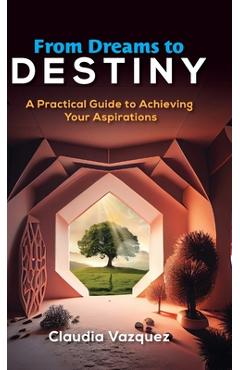 From Dreams to Destiny: A Practical Guide to Achieving Your Aspirations - Claudia Vazquez