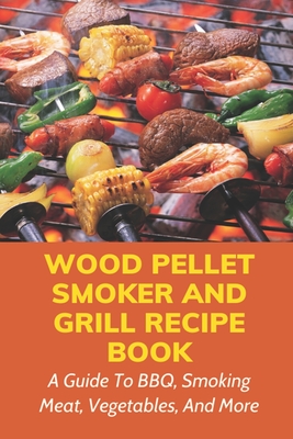 Wood Pellet Smoker And Grill Recipe Book: A Guide To BBQ, Smoking Meat, Vegetables, And More: Weird Things To Smoke On A Smoker - Mervin Mondell