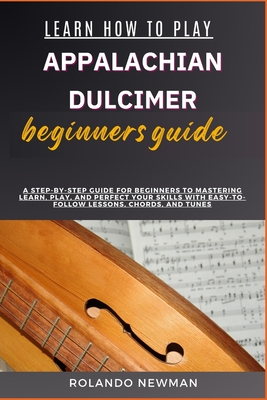 Learn How to Play Appalachian Dulcimer Beginners Guide: A Step-By-Step Guide For Beginners To Mastering Learn, Play, And Perfect Your Skills With Easy - Rolando Newman