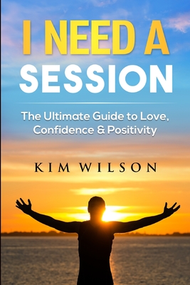 I Need A Session: The Ultimate Guide to Love, Confidence & Positivity - Kim Wilson