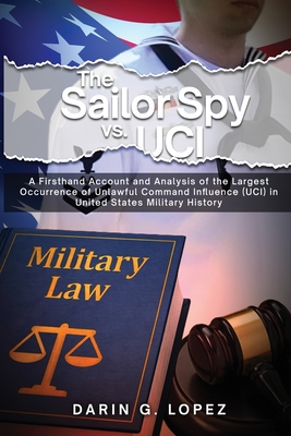 The Sailor Spy vs. UCI: A Firsthand Account and Analysis of the Largest Occurrence of Unlawful Command Influence (UCI) in United States Milita - Darin G. Lopez