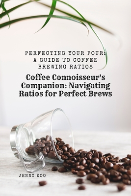 Coffee Connoisseur's Companion: Navigating Ratios for Perfect Brews: Perfecting Your Pour: A Guide to Coffee Brewing Ratios - Jenny Koo
