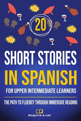 20 Short Stories in Spanish For Upper Intermediate Learners: The Path to Fluency Through Immersive Reading - Acquire A. Lot