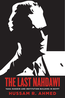 The Last Nahdawi: Taha Hussein and Institution Building in Egypt - Hussam R. Ahmed