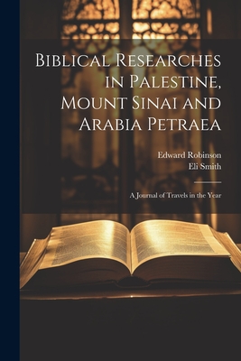 Biblical Researches in Palestine, Mount Sinai and Arabia Petraea: A Journal of Travels in the Year - Edward Robinson