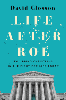 Life After Roe: Equipping Christians in the Fight for Life Today - David Closson