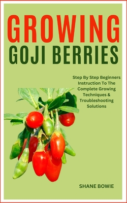 Growing Goji Berries: Step By Step Beginners Instruction To The Complete Growing Techniques & Troubleshooting Solutions - Shane Bowie