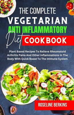 The Complete Vegetarian Anti Inflammatory Diet Cookbook: Plant Based Recipes To Relieve Rheumatoid Arthritis Pains And Other Inflammations In The Body - Roseline Berkins