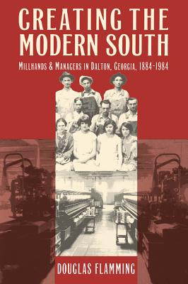 Creating the Modern South: Millhands and Managers in Dalton, Georgia, 1884-1984 - Douglas Flamming