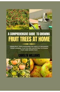 Poza produsului A Comprehensive Guide To Growing Fruit Trees At Home: Urban Fruit Trees Gardening For Absolute Beginners, From Planning, Planting And Harvesting To St - Carolyn Williams