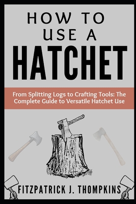 How to Use a Hatchet: From Splitting Logs to Crafting Tools: The Complete Guide to Versatile Hatchet Use - Fitzpatrick J. Thompkins