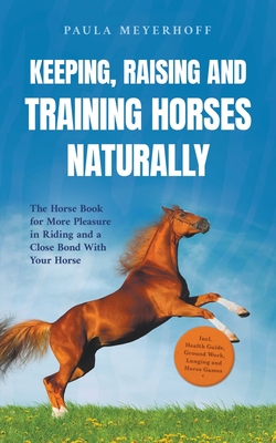 Keeping, Raising and Training Horses Naturally: The Horse Book for More Pleasure in Riding and a Close Bond With Your Horse - Incl. Health Guide, Grou - Paula Meyerhoff