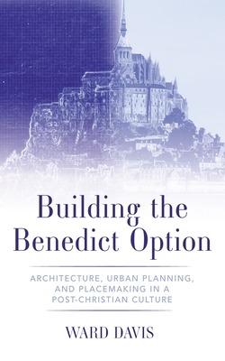 Building the Benedict Option: Architecture, Urban Planning, and Placemaking in a Post-Christian Culture - Ward Davis