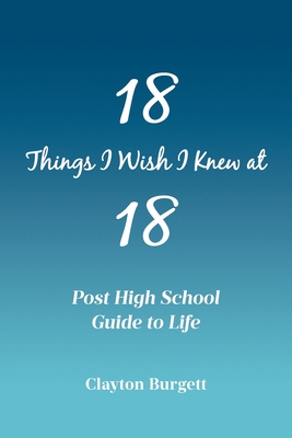 18 Things I Wish I Knew at 18: Post High School Guide to Life - Clayton Burgett