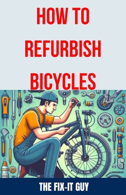 How to Refurbish Bicycles: The Ultimate Guide to Upgrading Components, Performing Regular Maintenance, and Tuning Up Your Bike for Optimal Perfor - The Fix-it Guy