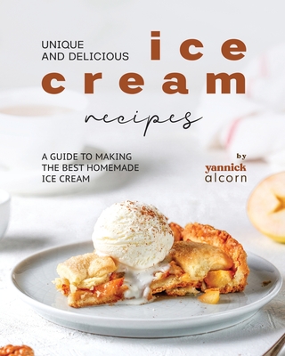 Unique and Delicious Ice Cream Recipes: A Guide to Making the Best Homemade Ice Cream - Yannick Alcorn