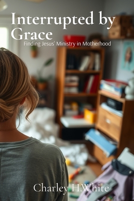 Interrupted by Grace: Finding Jesus' Ministry in Motherhood: Finding Jesus' Ministry in Motherhood - Charley H. White