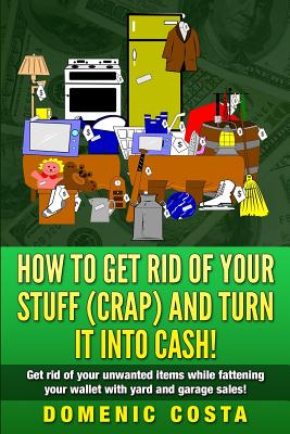 How To Get Rid Of Your Stuff (CRAP) And Turn It Into Cash!: (Get rid of your unwanted items while fattening your wallet with yard and garage sales!) - Domenic Costa