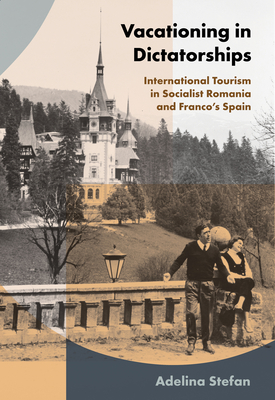 Vacationing in Dictatorships: International Tourism in Socialist Romania and Franco's Spain - Adelina Stefan