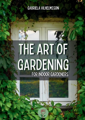 The Art of Gardening: For Indoor Gardeners - Gabriela Vilhelmsson