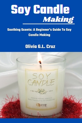 Soy Candle Making: Soothing Scents: A Beginner's Guide To Soy Candle Making - Olivia G. L. Cruz