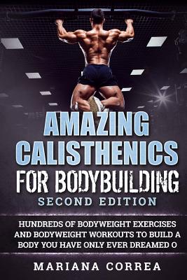 AMAZING CALISTHENICS For BODYBUILDING SECOND EDITION: HUNDREDS OF BODYWEIGHT EXERCISES AND BODYWEIGHT WORKOUTS TO BUILD a BODY YOU HAVE ONLY EVER DREA - Mariana Correa