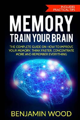 Memory. Train Your Brain: The Complete Guide on How to Improve Your Memory, Think Faster, Concentrate More and Remember Everything - Benjamin Wood
