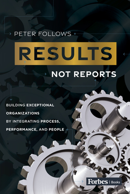 Results, Not Reports: Building Exceptional Organizations by Integrating Process, Performance, and People - Peter Follows