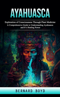 Ayahuasca: Exploration of Consciousness Through Plant Medicine (A Comprehensive Guide to Understanding Ayahuasca and It's Healing - Bernard Boyd