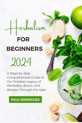 Herbalism for Beginners 2024: A Steps by Step Comprehensive Guide to the Timeless Legacy of Remedies, Brews, and Recipes Through the Ages - Paul Rodriguez