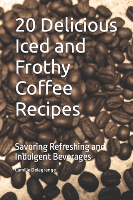 20 Delicious Iced and Frothy Coffee Recipes: Savoring Refreshing and Indulgent Beverages - Camille Delagrange