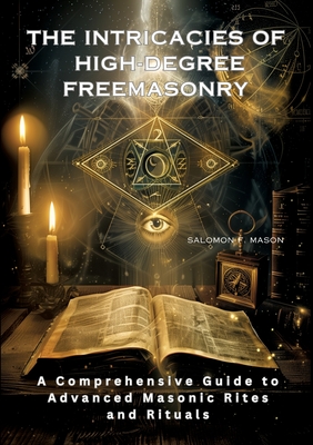 The Intricacies of High-Degree Freemasonry: A Comprehensive Guide to Advanced Masonic Rites and Rituals - Salomon F. Mason