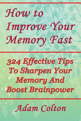 How to Improve Your Memory Fast: 324 Effective Tips To Sharpen Your Memory And Boost Brainpower - Adam Colton