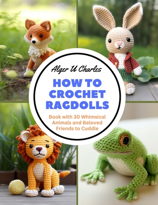 How to Crochet Ragdolls: Book with 30 Whimsical Animals and Beloved Friends to Cuddle - Alger U. Charles