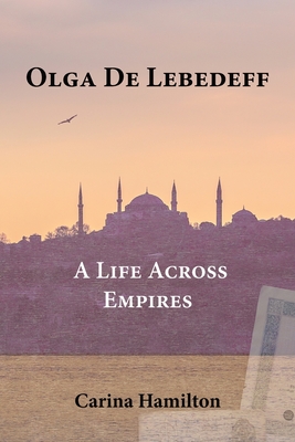 Olga de Lebedeff - A Life Across Empires: A Scholar's Quest from Tsarist Russia to the Bosphorus and Beyond - Carina Hamilton
