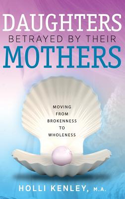 Daughters Betrayed by Their Mothers: Moving from Brokenness to Wholeness - Holli Kenley