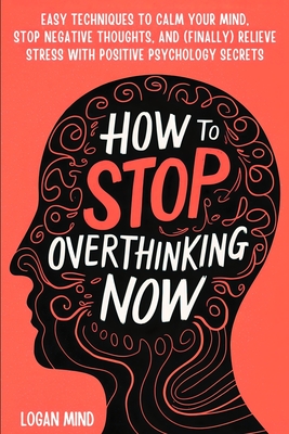 How to Stop Overthinking Now: Easy Techniques to Calm Your Mind, Stop Negative Thoughts, and (Finally) Relieve Stress With Positive Psychology Secre - Logan Mind