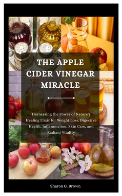 The Apple Cider Vinegar Miracle: Harnessing the Power of Nature's Healing Elixir for Weight Loss, Digestive Health, Inflammation, Skin Care, and Radia - Sharon G. Brown